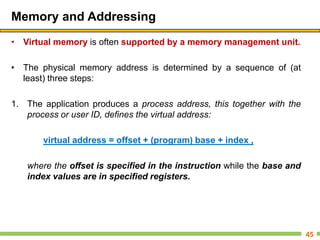 Memory and Addressing
• Virtual memory is often supported by a memory management unit.
• The physical memory address is determined by a sequence of (at
least) three steps:
1. The application produces a process address, this together with the
process or user ID, defines the virtual address:
virtual address = offset + (program) base + index ,
where the offset is specified in the instruction while the base and
index values are in specified registers.
45
 