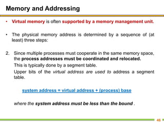 Memory and Addressing
• Virtual memory is often supported by a memory management unit.
• The physical memory address is determined by a sequence of (at
least) three steps:
2. Since multiple processes must cooperate in the same memory space,
the process addresses must be coordinated and relocated.
This is typically done by a segment table.
Upper bits of the virtual address are used to address a segment
table.
system address = virtual address + (process) base
where the system address must be less than the bound .
46
 