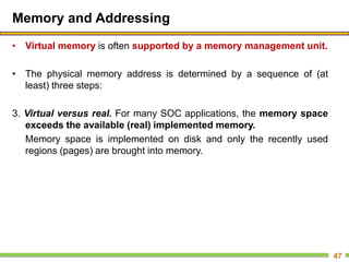 Memory and Addressing
• Virtual memory is often supported by a memory management unit.
• The physical memory address is determined by a sequence of (at
least) three steps:
3. Virtual versus real. For many SOC applications, the memory space
exceeds the available (real) implemented memory.
Memory space is implemented on disk and only the recently used
regions (pages) are brought into memory.
47
 