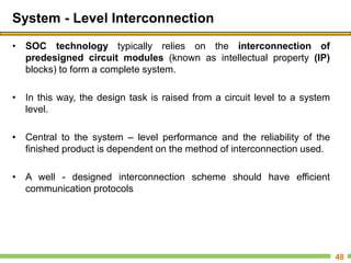 System - Level Interconnection
• SOC technology typically relies on the interconnection of
predesigned circuit modules (known as intellectual property (IP)
blocks) to form a complete system.
• In this way, the design task is raised from a circuit level to a system
level.
• Central to the system – level performance and the reliability of the
finished product is dependent on the method of interconnection used.
• A well - designed interconnection scheme should have efficient
communication protocols
48
 