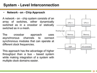System - Level Interconnection
• Network - on - Chip Approach
51
A network - on - chip system consists of an
array of switches, either dynamically
switched as in a crossbar or statically
switched as in a mesh.
The crossbar approach uses
asynchronous channels to connect
synchronous modules that can operate at
different clock frequencies.
This approach has the advantage of higher
throughput than a bus - based system
while making integration of a system with
multiple clock domains easier.
 