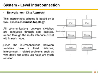 System - Level Interconnection
• Network - on - Chip Approach
52
This interconnect scheme is based on a
two - dimensional mesh topology.
All communications between switches
are conducted through data packets,
routed through the router interface circuit
within each node.
Since the interconnections between
switches have a fixed distance,
interconnect - related problems such as
wire delay and cross talk noise are much
reduced.
 