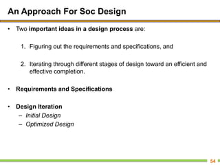 An Approach For Soc Design
• Two important ideas in a design process are:
1. Figuring out the requirements and specifications, and
2. Iterating through different stages of design toward an efficient and
effective completion.
• Requirements and Specifications
• Design Iteration
– Initial Design
– Optimized Design
54
 