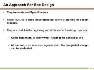 An Approach For Soc Design
• Requirements and Specifications :
• There must be a deep understanding before a starting of design
process.
• They are useful at the beginning and at the end of the design process:
– At the beginning, to clarify what needs to be achieved; and
– At the end, as a reference against which the completed design
can be evaluated.
55
 
