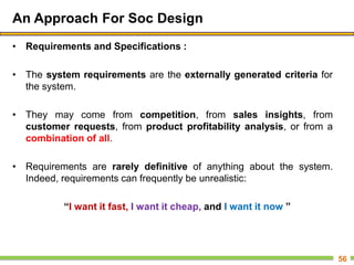 An Approach For Soc Design
• Requirements and Specifications :
• The system requirements are the externally generated criteria for
the system.
• They may come from competition, from sales insights, from
customer requests, from product profitability analysis, or from a
combination of all.
• Requirements are rarely definitive of anything about the system.
Indeed, requirements can frequently be unrealistic:
“I want it fast, I want it cheap, and I want it now ”
56
 