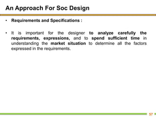 An Approach For Soc Design
• Requirements and Specifications :
• It is important for the designer to analyze carefully the
requirements, expressions, and to spend sufficient time in
understanding the market situation to determine all the factors
expressed in the requirements.
57
 