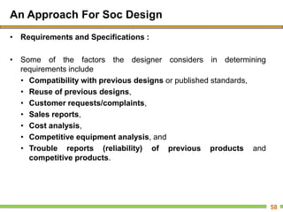 An Approach For Soc Design
• Requirements and Specifications :
• Some of the factors the designer considers in determining
requirements include
• Compatibility with previous designs or published standards,
• Reuse of previous designs,
• Customer requests/complaints,
• Sales reports,
• Cost analysis,
• Competitive equipment analysis, and
• Trouble reports (reliability) of previous products and
competitive products.
58
 