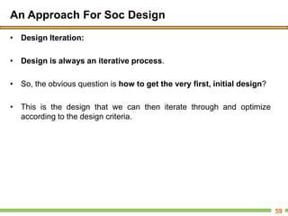 An Approach For Soc Design
• Design Iteration:
• Design is always an iterative process.
• So, the obvious question is how to get the very first, initial design?
• This is the design that we can then iterate through and optimize
according to the design criteria.
59
 