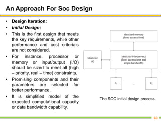 An Approach For Soc Design
• Design Iteration:
• Initial Design:
• This is the first design that meets
the key requirements, while other
performance and cost criteria’s
are not considered.
• For instance, processor or
memory or input/output (I/O)
should be sized to meet all (high
– priority, real – time) constraints.
• Promising components and their
parameters are selected for
better performance.
• It is simplified model of the
expected computational capacity
or data bandwidth capability.
60
The SOC initial design process
 