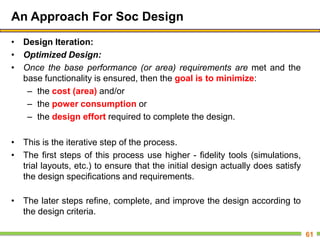 An Approach For Soc Design
• Design Iteration:
• Optimized Design:
• Once the base performance (or area) requirements are met and the
base functionality is ensured, then the goal is to minimize:
– the cost (area) and/or
– the power consumption or
– the design effort required to complete the design.
• This is the iterative step of the process.
• The first steps of this process use higher - fidelity tools (simulations,
trial layouts, etc.) to ensure that the initial design actually does satisfy
the design specifications and requirements.
• The later steps refine, complete, and improve the design according to
the design criteria.
61
 