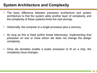 System Architecture and Complexity
• The basic difference between processor architecture and system
architecture is that the system adds another layer of complexity, and
the complexity of these systems limits the cost savings.
• Historically, the computer is a single processor plus a memory.
• As long as this is fixed (within broad tolerances), implementing that
processor on one or more silicon die does not change the design
complexity.
• Once die densities enable a scalar processor to fit on a chip, the
complexity issue changes.
62
 