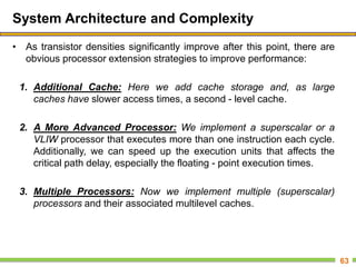 System Architecture and Complexity
• As transistor densities significantly improve after this point, there are
obvious processor extension strategies to improve performance:
1. Additional Cache: Here we add cache storage and, as large
caches have slower access times, a second - level cache.
2. A More Advanced Processor: We implement a superscalar or a
VLIW processor that executes more than one instruction each cycle.
Additionally, we can speed up the execution units that affects the
critical path delay, especially the floating - point execution times.
3. Multiple Processors: Now we implement multiple (superscalar)
processors and their associated multilevel caches.
63
 