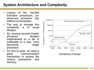 System Architecture and Complexity
• Instead of the 100,000
transistor processors, our
advanced processor has
millions of transistors.
• The way to manage this
complexity is to reuse
designs.
• So, reusing several simpler
processor designs
implemented on a die is
preferable to a new, more
advanced, single
processor.
• For this to work, we need a
good interconnection
mechanism to access the
various processors and
memory.
64
Complexity of design
 