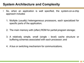 System Architecture and Complexity
• So, when an application is well specified, the system-on-a-chip
approach includes
1. Multiple (usually) heterogeneous processors, each specialized for
specific parts of the application;
2. The main memory with (often) ROM for partial program storage;
3. A relatively simple, small (single - level) cache structure or
buffering schemes associated with each processor; and
4. A bus or switching mechanism for communications.
65
 