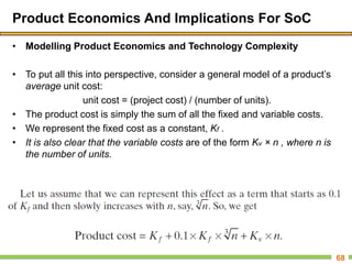 Product Economics And Implications For SoC
• Modelling Product Economics and Technology Complexity
• To put all this into perspective, consider a general model of a product’s
average unit cost:
unit cost = (project cost) / (number of units).
• The product cost is simply the sum of all the fixed and variable costs.
• We represent the fixed cost as a constant, Kf .
• It is also clear that the variable costs are of the form Kv × n , where n is
the number of units.
68
 