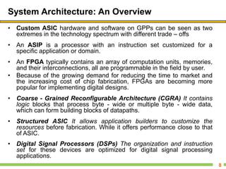 System Architecture: An Overview
• Custom ASIC hardware and software on GPPs can be seen as two
extremes in the technology spectrum with different trade – offs
• An ASIP is a processor with an instruction set customized for a
specific application or domain.
• An FPGA typically contains an array of computation units, memories,
and their interconnections, all are programmable in the field by user.
• Because of the growing demand for reducing the time to market and
the increasing cost of chip fabrication, FPGAs are becoming more
popular for implementing digital designs.
• Coarse - Grained Reconfigurable Architecture (CGRA) It contains
logic blocks that process byte - wide or multiple byte - wide data,
which can form building blocks of datapaths.
• Structured ASIC It allows application builders to customize the
resources before fabrication. While it offers performance close to that
of ASIC.
• Digital Signal Processors (DSPs) The organization and instruction
set for these devices are optimized for digital signal processing
applications.
8
 