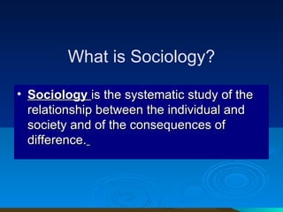 What is Sociology? Sociology  is the systematic study of the relationship between the individual and society and of the consequences of difference.   
