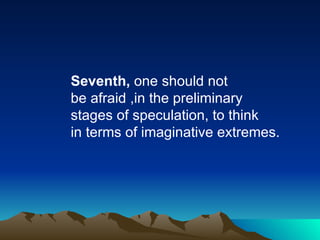 Seventh,  one should not  be afraid ,in the preliminary stages of speculation, to think in terms of imaginative extremes. 