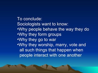 To conclude: Sociologists want to know: Why people behave the way they do Why they form groups Why they go to war Why they worship, marry, vote and  all such things that happen when  people interact with one another 