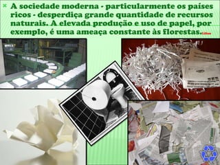 A sociedade moderna - particularmente os países ricos - desperdiça grande quantidade de recursos naturais. A elevada produção e uso de papel, por exemplo, é uma ameaça constante às florestas. Lilian 