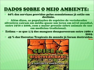 60% dos serviços providos pelos ecossistemas já estão em declínio.  Além disso, as populações de espécies de vertebrados silvestres caíram em média quase um terço em nível mundial, entre 1970 e 2006, com a maior pressão sobre animais de uso em medicina tradicional.  Estima – se que 1/5 dos mangues desapareceram entre 1980 e 2005. 45 % das florestas Tropicais do mundo já foram destruídas.  Bruna 