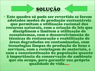 Este quadro só pode ser revertido se forem adotados modos de produção sustentáveis que permitam a utilização racional dos recursos naturais, com a criação de leis que disciplinem e limitem a utilização de ecossistemas, com o desenvolvimento de técnicas de restauração e reabilitação de áreas degradadas ou contaminadas, com tecnologias limpas de produção de bens e serviços, com a reciclagem de materiais, e com a conscientização da população quanto à importância da conservação do ambiente que ela ocupa, para garantir sua própria qualidade de vida. Lilian 