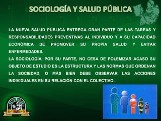 LA NUEVA SALUD PÚBLICA ENTREGA GRAN PARTE DE LAS TAREAS Y
RESPONSABILIDADES PREVENTIVAS AL INDIVIDUO Y A SU CAPACIDAD
ECONÓMICA DE PROMOVER SU PROPIA SALUD Y EVITAR
ENFERMEDADES.
LA SOCIOLOGÍA, POR SU PARTE, NO CESA DE POLEMIZAR ACASO SU
OBJETO DE ESTUDIO ES LA ESTRUCTURA Y LAS NORMAS QUE ORDENAN
LA SOCIEDAD, O MÁS BIEN DEBE OBSERVAR LAS ACCIONES
INDIVIDUALES EN SU RELACIÓN CON EL COLECTIVO.
 