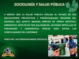 A MEDIDA QUE LA SALUD PÚBLICA DESLIGA AL ESTADO DE SUS
OBLIGACIONES PREVENTIVAS Y PROMOCIONALES, REQUIERE DEL
INDIVIDUO QUE ADOPTE MEDIDAS SIMPLES DE ORDEN DIETÉTICO,
GIMNÁSTICO, ESTILOS DE VIDA SALUDABLES, ACCIONES SENCILLAS DE
PREVENCIÓN Y DIAGNÓSTICO PRECOZ PARA EVITAR LAS
COMPLEJIDADES DEL ENFERMAR.
PERO HAY LAS DESIGUALDADES SOCIALES.
 