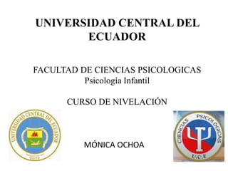 UNIVERSIDAD CENTRAL DEL
ECUADOR
FACULTAD DE CIENCIAS PSICOLOGICAS
Psicología Infantil
CURSO DE NIVELACIÓN

MÓNICA OCHOA

 
