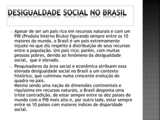 Apesar de ser um país rico em recursos naturais e com um 
PIB (Produto Interno Bruto) figurando sempre entre os 10 
maiores do mundo, o Brasil é um país extremamente 
injusto no que diz respeito à distribuição de seus recursos 
entre a população. Um país rico; porém, com muitas 
pessoas pobres, devido ao fenômeno da desigualdade 
social, que é elevado. 
Pesquisadores da área social e econômica atribuem essa 
elevada desigualdade social no Brasil a um contexto 
histórico, que culminou numa crescente evolução do 
quadro no país. 
Mesmo sendo uma nação de dimensões continentais e 
riquíssima em recursos naturais, o Brasil desponta uma 
triste contradição, de estar sempre entre os dez países do 
mundo com o PIB mais alto e, por outro lado, estar sempre 
entre os 10 países com maiores índices de disparidade 
social. 
 