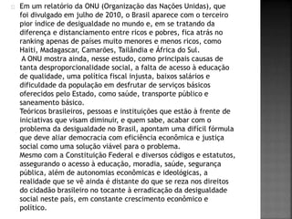 Em um relatório da ONU (Organização das Nações Unidas), que 
foi divulgado em julho de 2010, o Brasil aparece com o terceiro 
pior índice de desigualdade no mundo e, em se tratando da 
diferença e distanciamento entre ricos e pobres, fica atrás no 
ranking apenas de países muito menores e menos ricos, como 
Haiti, Madagascar, Camarões, Tailândia e África do Sul. 
A ONU mostra ainda, nesse estudo, como principais causas de 
tanta desproporcionalidade social, a falta de acesso à educação 
de qualidade, uma política fiscal injusta, baixos salários e 
dificuldade da população em desfrutar de serviços básicos 
oferecidos pelo Estado, como saúde, transporte público e 
saneamento básico. 
Teóricos brasileiros, pessoas e instituições que estão à frente de 
iniciativas que visam diminuir, e quem sabe, acabar com o 
problema da desigualdade no Brasil, apontam uma difícil fórmula 
que deve aliar democracia com eficiência econômica e justiça 
social como uma solução viável para o problema. 
Mesmo com a Constituição Federal e diversos códigos e estatutos, 
assegurando o acesso à educação, moradia, saúde, segurança 
pública, além de autonomias econômicas e ideológicas, a 
realidade que se vê ainda é distante do que se reza nos direitos 
do cidadão brasileiro no tocante à erradicação da desigualdade 
social neste país, em constante crescimento econômico e 
político. 
 