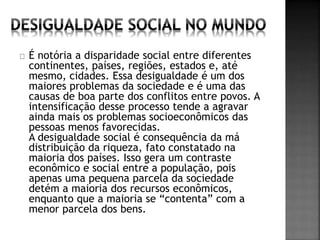 É notória a disparidade social entre diferentes 
continentes, países, regiões, estados e, até 
mesmo, cidades. Essa desigualdade é um dos 
maiores problemas da sociedade e é uma das 
causas de boa parte dos conflitos entre povos. A 
intensificação desse processo tende a agravar 
ainda mais os problemas socioeconômicos das 
pessoas menos favorecidas. 
A desigualdade social é consequência da má 
distribuição da riqueza, fato constatado na 
maioria dos países. Isso gera um contraste 
econômico e social entre a população, pois 
apenas uma pequena parcela da sociedade 
detém a maioria dos recursos econômicos, 
enquanto que a maioria se “contenta” com a 
menor parcela dos bens. 
 