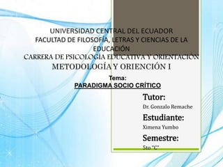 UNIVERSIDAD CENTRAL DEL ECUADOR
FACULTAD DE FILOSOFÍA, LETRAS Y CIENCIAS DE LA
EDUCACIÓN
CARRERA DE PSICOLOGÍA EDUCATIVA Y ORIENTACIÓN
METODOLOGÍA Y ORIENCIÓN I
Tutor:
Dr. Gonzalo Remache
Estudiante:
Ximena Yumbo
Semestre:
5to “C”
Tema:
PARADIGMA SOCIO CRÍTICO
 