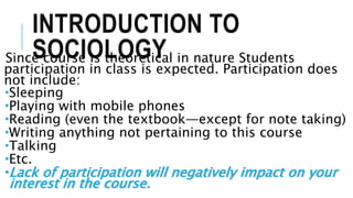 INTRODUCTION TO
SOCIOLOGYSince course is theoretical in nature Students
participation in class is expected. Participation does
not include:
Sleeping
Playing with mobile phones
Reading (even the textbook—except for note taking)
Writing anything not pertaining to this course
Talking
Etc.
Lack of participation will negatively impact on your
interest in the course.
 