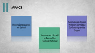 Cleaning Consciousness
will Go Viral
Inconsiderate Folks will
be Aware of the
Facebook Photo Post
Huge Audience of Social
Media can Learn about
Our Campaign and be
Engaged
IMPACT
 