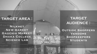 TARGET AREA :
Nilkhet
New market
Gauchia Market
Dhaka College
Science Lab
TARGET
AUDIENCE :
Outside Shoppers
Vendors
Shopkeepers
Students
 