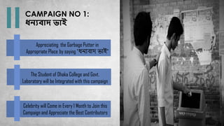 CAMPAIGN NO 1:
ধনযোদ ভাই
Appreciating the Garbage Putter in
Appropriate Place by saying “ধন্যবাদ ভাই”
The Student of Dhaka College and Govt.
Laboratory will be Integrated with this campaign
Celebrity will Come in Every 1 Month to Join this
Campaign and Appreciate the Best Contributors
 