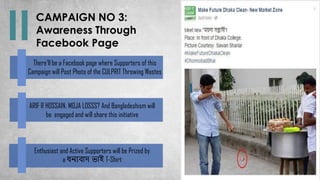 CAMPAIGN NO 3:
Awareness Through
Facebook Page
There’ll be a Facebook page where Supporters of this
Campaign will Post Photo of the CULPRIT Throwing Wastes
Enthusiast and Active Supporters will be Prized by
a ধন্যবাদ ভাই T-Shirt
ARIF R HOSSAIN, MOJA LOSSS? And Bangladeshism will
be engaged and will share this initiative
 