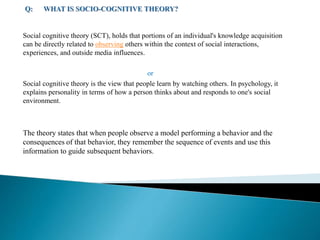 Social cognitive theory (SCT), holds that portions of an individual's knowledge acquisition
can be directly related to observing others within the context of social interactions,
experiences, and outside media influences.
or
Social cognitive theory is the view that people learn by watching others. In psychology, it
explains personality in terms of how a person thinks about and responds to one's social
environment.
The theory states that when people observe a model performing a behavior and the
consequences of that behavior, they remember the sequence of events and use this
information to guide subsequent behaviors.
 