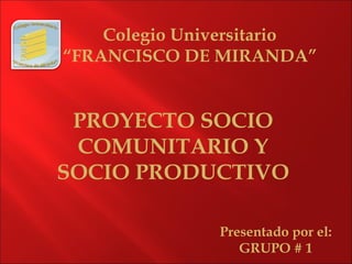 Colegio Universitario
“FRANCISCO DE MIRANDA”
Presentado por el:
GRUPO # 1
PROYECTO SOCIO
COMUNITARIO Y
SOCIO PRODUCTIVO
 