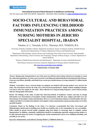 ISSN 2394-7330
International Journal of Novel Research in Healthcare and Nursing
Vol. 10, Issue 3, pp: (128-137), Month: September - December 2023, Available at: www.noveltyjournals.com
Page | 128
Novelty Journals
SOCIO-CULTURAL AND BEHAVIORAL
FACTORS INFLUENCING CHILDHOOD
IMMUNIZATION PRACTICES AMONG
NURSING MOTHERS IN JERICHO
SPECIALIST HOSPITAL, IBADAN
1
Oruikor, G. J., 2
Jeremiah, A-F.G., 3
Durotoye, M.P, 4
YEKEEN, R.S,
1
University of Parakou, Republic of Benin: Department of medicine, faculty of medicine; Institute of Health Science,
Research and Administration of Nigeria: Department of Science and Health Research
2
Department of Microbiology, school of Science and Technology, West Africa Union University, Benin Republic
Department of Microbiology, school of Science and Technology; Clinique la Masse de figues , Cotonou: Department of
internal Medicine
3
Institute of Health Science Research and Administration: Department of science and Health Research
4
Saint Monica American University, Cameroon: Department of Nursing, School of health Science
10.5281/zenodo.10012992
https://doi.org/
DOI:
Published Date: 17-October-2023
Abstract: Background: Immunization is one of the most cost-effective interventions with proven strategies to reach
the vulnerable populations. It is also a proven tool for controlling and eliminating life threatening infectious diseases.
It also prevents illness, disability and deaths from vaccine preventable diseases averting estimated 2-3 million deaths
each year.
Method: A descriptive survey research design was adopted, one hundred 100 nursing mothers were used for the
study. The instruments used for the study was a self-structured questionnaire. Simple random sampling technique
was used to select the sample for the study. Data collected were analysed using frequency, counts and percentage
table for demographic information.
Result: The findings of the study revealed that behaviour/attitude of healthcare workers and lack of enough
information were determinants of incomplete routine immunization, while life style, religion and belief were not
determinants of incomplete routine immunization. However, level of education, distance to health facility, life style,
religion and belief were jointly determinants of incomplete routine immunization among nursing mothers in Jericho
specialist hospital.
Conclusion: Based on the findings of the study; it is therefore recommended that State Government and
Philanthropists should assist in building more health care facilities close to the communities for easy accessibility.
Effort should be geared towards public campaign using local dialect to encourage them to complete routine
immunization. In addition, community mobilization should be strengthening especially among nursing mothers to
be fully informed about the merits of completing the routine immunization and to avert childhood morbidity and
mortality in our society.
Keywords: Immunization, sociocultural, Nursing Mother's, Childhood, Behavior.
 