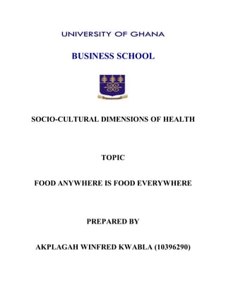 BUSINESS SCHOOL
SOCIO-CULTURAL DIMENSIONS OF HEALTH
TOPIC
FOOD ANYWHERE IS FOOD EVERYWHERE
PREPARED BY
AKPLAGAH WINFRED KWABLA (10396290)
 