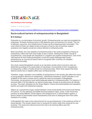 Eden Building to stock exchange
Published: 01:16 AM, 26 July 2019
https://dailyasianage.com/news/188272/socio-cultural-barriers-of--entrepreneurship-in-bangladesh
Socio-cultural barriers of entrepreneurship in Bangladesh
M S Siddiqui
Enterprise is a crucial engine of economic growth. Entrepreneurship can start and propelled the
enterprises. Entrepre-neurial success is fully depends upon environment of a society. The mix
of attitudes, resources, and infrastructure is known as the entrepreneurship 'ecosystem'. The
most critical of these are related to lack of access to finance, lack of business support
assistance and negative social and cultural attitude to entrepreneurship.
Most importantly, the main obstacle of entrepreneurship is the social acceptance of being an
entrepreneur rather than that of job holder is also a barrier. Starting from family, friends to
acquaintances, most people are prejudiced in a negative way against entrepreneurs. One of the
vital reasons for their irrational perception is that the society stereotypically brands
entrepreneurs as cynical and doesn't want to recognise them until they can establish
themselves financially.
One study viewed Bangladeshi society as an ascriptive society where economic roles are
distributed according to the social status of individuals--not according to their competences.
Consequently, it offers a hostile climate for entrepreneurship. Other study argued that these
features would have a negative effect upon entrepreneurship.
Therefore, image, reputation and credibility of entrepreneurs in the society also affect the choice
of young people to become an entrepreneur. Initial family assistance, social motivation is not
available to kick start a venture and to uphold the start-up ecosystem in Bangladesh.
Conversely, young persons have hardly adequate patience in entrepreneurship. For instance, if
someone fails in his first attempt, he wants to keep away, though he should pursue till ultimate
success. The major obstacles are the Social Stigma, Finance and administrative and regulatory
barriers and state and institutional supports.
Stigma as a special kind of gap created between virtual social identity and actual social identity
of a person. It is the attitudes and beliefs that lead people to reject, avoid, or fear those they
perceive as being different. Social stigma is the disapproval of, or discrimination against, a
person based on perceivable social characteristics that serve to distinguish them from other
members of a society.
In Bangladesh the major socio-cultural barrier for young entrepreneur is the existence of fear of
being rejected. The society values more on doing job for others rather than doing job for own
business, The social and cultural environment has a far-reaching effect upon the
entrepreneurship.
 