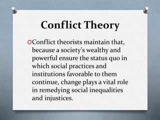 Conflict Theory
OConflict theorists maintain that,
because a society's wealthy and
powerful ensure the status quo in
which social practices and
institutions favorable to them
continue, change plays a vital role
in remedying social inequalities
and injustices.
 