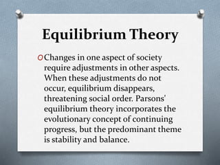 Equilibrium Theory
OChanges in one aspect of society
require adjustments in other aspects.
When these adjustments do not
occur, equilibrium disappears,
threatening social order. Parsons'
equilibrium theory incorporates the
evolutionary concept of continuing
progress, but the predominant theme
is stability and balance.
 