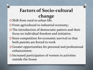 Factors of Socio-cultural
change
O Shift from rural to urban life;
O From agricultural to industrial economy;
O The introduction of democratic pattern and their
focus on individual freedom and initiative;
O Keen competition for economic survival so that
both parents are forced to work
O Greater opportunities for personal and professional
enhancement;
O Increased participation of women in activities
outside the house
 