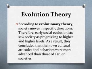 Evolution Theory
OAccording to evolutionary theory,
society moves in specific directions.
Therefore, early social evolutionists
saw society as progressing to higher
and higher levels. As a result, they
concluded that their own cultural
attitudes and behaviors were more
advanced than those of earlier
societies.
 