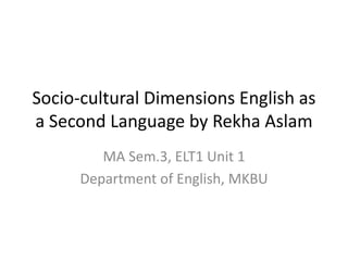 Socio-cultural Dimensions English as
a Second Language by Rekha Aslam
MA Sem.3, ELT1 Unit 1
Department of English, MKBU
 