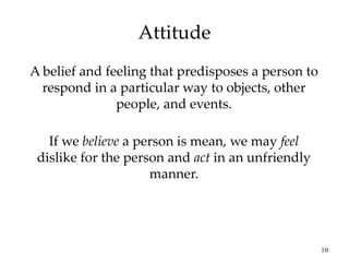 10
Attitude
A belief and feeling that predisposes a person to
respond in a particular way to objects, other
people, and events.
If we believe a person is mean, we may feel
dislike for the person and act in an unfriendly
manner.
 