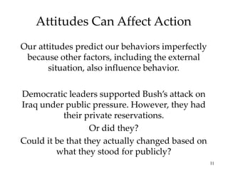 11
Attitudes Can Affect Action
Our attitudes predict our behaviors imperfectly
because other factors, including the external
situation, also influence behavior.
Democratic leaders supported Bush’s attack on
Iraq under public pressure. However, they had
their private reservations.
Or did they?
Could it be that they actually changed based on
what they stood for publicly?
 
